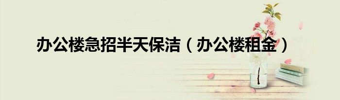 安博体育官网月嫂办公楼急招半天保洁（办公楼租金）(图1)